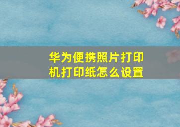 华为便携照片打印机打印纸怎么设置