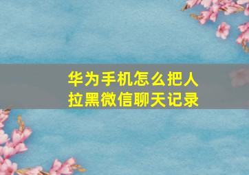 华为手机怎么把人拉黑微信聊天记录