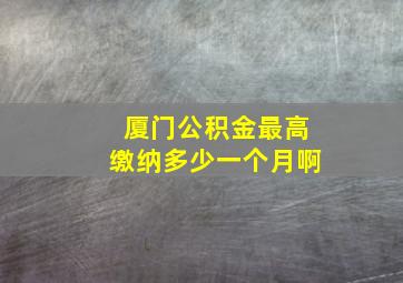 厦门公积金最高缴纳多少一个月啊