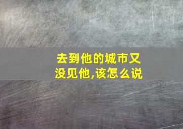 去到他的城市又没见他,该怎么说