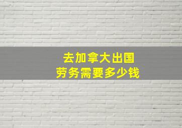 去加拿大出国劳务需要多少钱