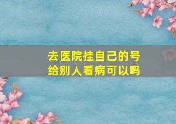 去医院挂自己的号给别人看病可以吗