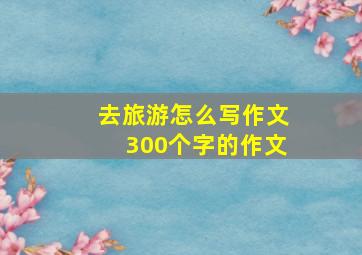 去旅游怎么写作文300个字的作文