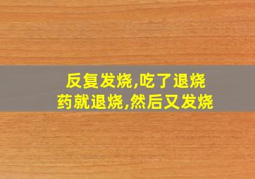 反复发烧,吃了退烧药就退烧,然后又发烧