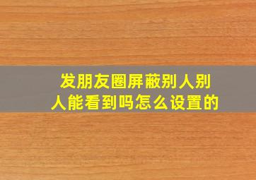 发朋友圈屏蔽别人别人能看到吗怎么设置的