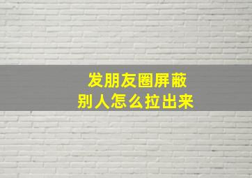 发朋友圈屏蔽别人怎么拉出来