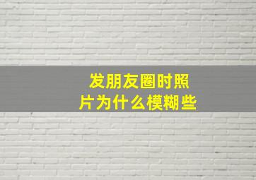 发朋友圈时照片为什么模糊些