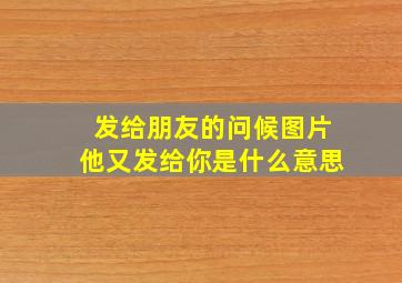 发给朋友的问候图片他又发给你是什么意思