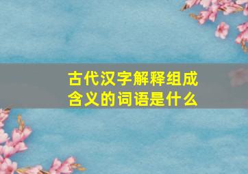 古代汉字解释组成含义的词语是什么