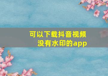 可以下载抖音视频没有水印的app