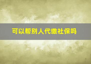 可以帮别人代缴社保吗