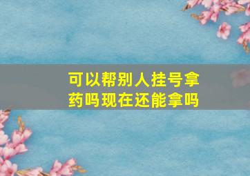 可以帮别人挂号拿药吗现在还能拿吗