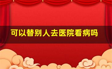 可以替别人去医院看病吗