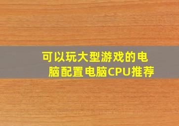 可以玩大型游戏的电脑配置电脑CPU推荐