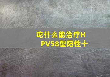 吃什么能治疗HPV58型阳性十