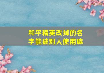 和平精英改掉的名字能被别人使用嘛