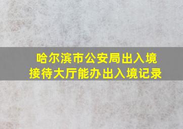 哈尔滨市公安局出入境接待大厅能办出入境记录