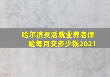 哈尔滨灵活就业养老保险每月交多少钱2021