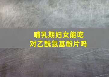 哺乳期妇女能吃对乙酰氨基酚片吗