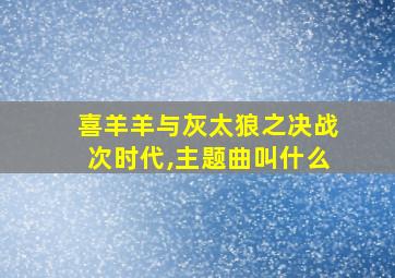 喜羊羊与灰太狼之决战次时代,主题曲叫什么