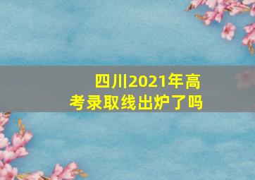 四川2021年高考录取线出炉了吗