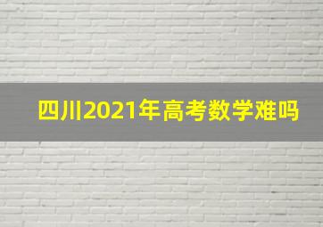 四川2021年高考数学难吗