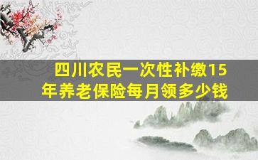 四川农民一次性补缴15年养老保险每月领多少钱