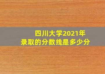 四川大学2021年录取的分数线是多少分