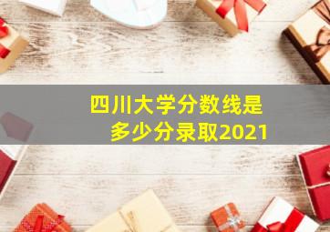 四川大学分数线是多少分录取2021