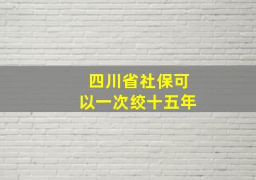 四川省社保可以一次绞十五年