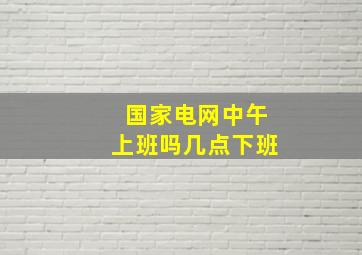 国家电网中午上班吗几点下班