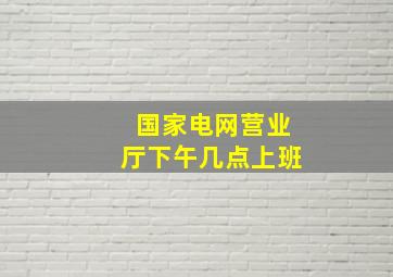 国家电网营业厅下午几点上班