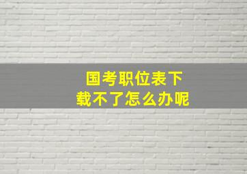 国考职位表下载不了怎么办呢