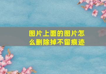 图片上面的图片怎么删除掉不留痕迹