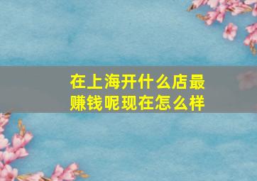 在上海开什么店最赚钱呢现在怎么样