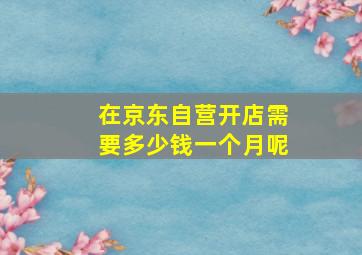 在京东自营开店需要多少钱一个月呢