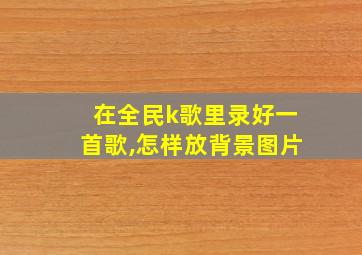 在全民k歌里录好一首歌,怎样放背景图片