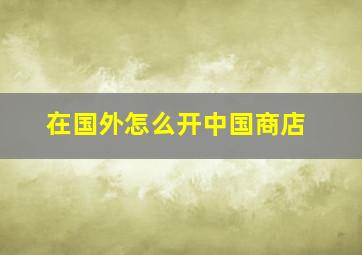 在国外怎么开中国商店