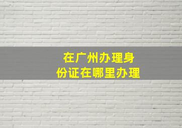 在广州办理身份证在哪里办理