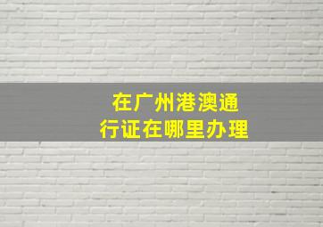 在广州港澳通行证在哪里办理