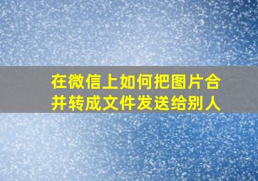 在微信上如何把图片合并转成文件发送给别人