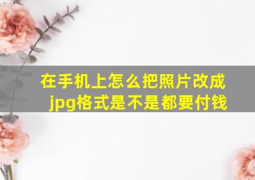 在手机上怎么把照片改成jpg格式是不是都要付钱