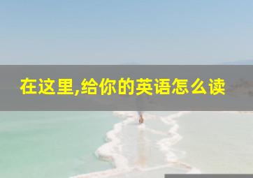 在这里,给你的英语怎么读