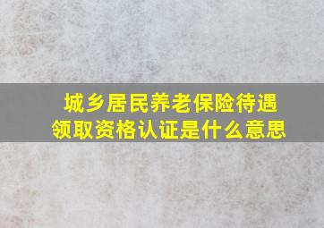 城乡居民养老保险待遇领取资格认证是什么意思