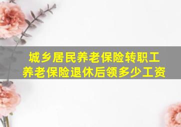 城乡居民养老保险转职工养老保险退休后领多少工资