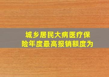 城乡居民大病医疗保险年度最高报销额度为