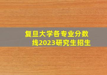 复旦大学各专业分数线2023研究生招生