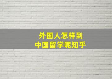 外国人怎样到中国留学呢知乎