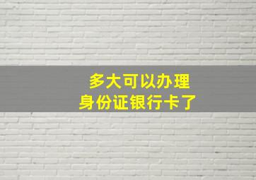 多大可以办理身份证银行卡了