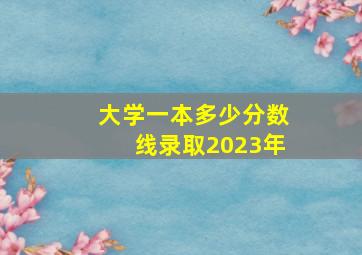 大学一本多少分数线录取2023年